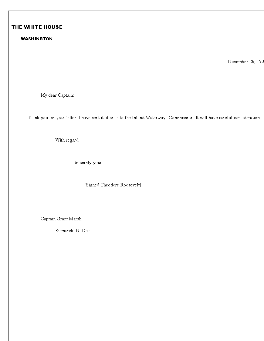 Text Box: THE WHITE HOUSE
      WASHINGTON

November 26, 1907,


My dear Captain:

	I thank you for your letter. I have sent it at once to the Inland Waterways Commission. It will have careful consideration.

	With regard,

                           Sincerely yours,

			[Signed Theodore Roosevelt]


Captain Grant Marsh,
	Bismarck, N. Dak.
